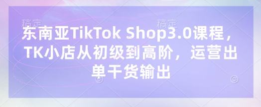东南亚TikTok Shop3.0课程,TK小店从初级到高阶,运营出单干货输出_共创网